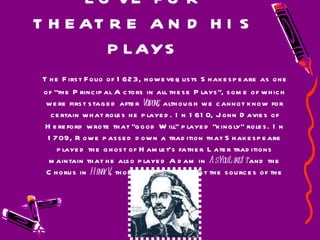 LOVE FOR THEATRE AND HIS PLAYS The First Folio of 1623, however, lists Shakespeare as one of "the Principal Actors in all these Plays", some of which were first staged after  Volpone , although we cannot know for certain what roles he played. In 1610, John Davies of Hereford wrote that "good Will" played "kingly" roles. In 1709, Rowe passed down a tradition that Shakespeare played the ghost of Hamlet's father. Later traditions maintain that he also played Adam in  As You Like It  and the Chorus in  Henry V , though scholars doubt the sources of the information.  