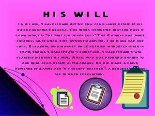 HIS WILL In his will, Shakespeare left the bulk of his large estate to his elder daughter Susanna. The terms instructed that she pass it down intact to "the first son of her body".The Quineys had three children, all of whom died without marrying. The Halls had one child, Elizabeth, who married twice but died without children in 1670, ending Shakespeare’s direct line. Shakespeare's will scarcely mentions his wife, Anne, who was probably entitled to one third of his estate automatically. He did make a point, however, of leaving her "my second best bed", a bequest that has led to much speculation.  