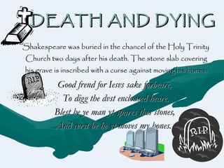 DEATH AND DYING Shakespeare was buried in the chancel of the Holy Trinity Church two days after his death. The stone slab covering his grave is inscribed with a curse against moving his bones: Good frend for Iesvs sake forbeare,   To digg the dvst encloased heare. Blest be ye man yt spares thes stones,   And cvrst be he yt moves my bones.   