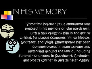 IN HIS MEMORY Sometime before 1623, a monument was erected in his memory on the north wall, with a half-effigy of him in the act of writing. Its plaque compares him to Nestor, Socrates, and Virgil. Shakespeare has been commemorated in many statues and memorials around the world, including funeral monuments in Southwark Cathedral and Poet's Corner in Westminster Abbey. 
