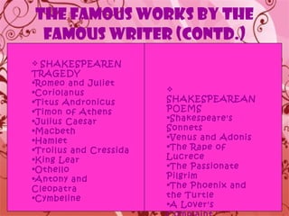 THE FAMOUS WORKS BY THE FAMOUS WRITER (contd.) SHAKESPEAREN TRAGEDY Romeo and Juliet  Coriolanus Titus Andronicus  Timon of Athens  Julius Caesar  Macbeth  Hamlet  Troilus and Cressida  King Lear  Othello  Antony and Cleopatra  Cymbeline  SHAKESPEAREAN POEMS Shakespeare's Sonnets  Venus and Adonis  The Rape of Lucrece  The Passionate Pilgrim  The Phoenix and the Turtle A Lover's Complaint   