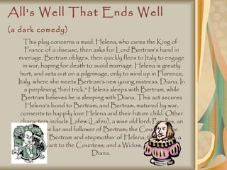 All's Well That Ends Well (a dark comedy)   This play concerns a maid, Helena, who cures the King of France of a disease, then asks for Lord Bertram's hand in marriage. Bertram obliges, then quickly flees to Italy to engage in war, hoping for death to avoid marriage. Helena is greatly hurt, and sets out on a pilgrimage, only to wind up in Florence, Italy, where she meets Bertram's new young mistress, Diana. In a perplexing "bed trick," Helena sleeps with Bertram, while Bertram believes he is sleeping with Diana. This act secures Helena's bond to Bertram, and Bertram, matured by war, consents to happily love Helena and their future child. Other characters include Lafew (Lafeu), a wise old lord; Parolles, an obsessive liar and follower of Bertram; the Countess, the mother of Bertram and stepmother of Helena; the Clown, a witty servant to the Countess; and a Widow, the mother of Diana.  