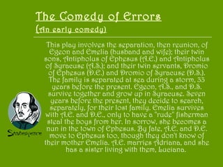 The Comedy of Errors ( An early comedy) This play involves the separation, then reunion, of Egeon and Emelia (husband and wife); their twin sons, Antipholus of Ephesus (A.E.) and Antipholus of Syracuse (A.S.); and their twin servants, Dromio of Ephesus (D.E.) and Dromio of Syracuse (D.S.). The family is separated at sea during a storm, 33 years before the present. Egeon, A.S., and D.S. survive together and grow up in Syracuse. Seven years before the present, they decide to search, separately, for their lost family. Emelia survives with A.E. and D.E., only to have a "rude" fisherman steal the boys from her. In sorrow, she becomes a nun in the town of Ephesus. By fate, A.E. and D.E. move to Ephesus too, though they don't know of their mother Emelia. A.E. marries Adriana, and she has a sister living with them, Luciana.  