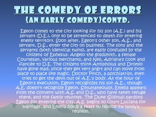 The Comedy of Errors (An early  comedy)contd . Egeon comes to the city looking for his son (A.E.) and his servant (D.E.), only to be sentenced to death for entering enemy territory. Soon after, Egeon's other son, A.S., and servant, D.S., enter the city on business. The sons and the servants (both identical twins), are easily confused by the citizens of Ephesus: Angelo the goldsmith, a female Courtesan, various merchants, and Nell, Adriana's cook and fiancée to D.E. The citizens think Antipholus and Dromio have gone mad, since they get very angry and can move from place to place like magic. Doctor Pinch, a psychiatrist, even tries to get the devil out of A.E.'s body. At the hour of Egeon's execution, Egeon recognizes his son A.E., though A.E. doesn't recognize Egeon. Simultaneously, Emelia appears from the convent with A.S. and D.S., who have taken refuge there, and the family reunites. The Duke (Solinus) pardons Egeon for entering the city, A.S. begins to court Luciana for marriage, and Emelia holds a feast to rejoice  the family's  reunion. 
