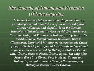 The Tragedy of Antony and Cleopatra   ( A later tragedy)   Octavius Caesar (later renamed to Augustus Caesar, grand-nephew and adopted son of the murdered Julius Caesar), Antony, and Lepidus form the Roman triumvirate that rules the Western world. Lepidus leaves the triumvirate, and Caesar and Antony are left to rule the world. Antony, though married to Fluvia, lives in Alexandria, Egypt with his mistress Cleopatra, the Queen of Egypt. Fueled by a disgust at his lifestyle in Egypt and anger over the wars caused by Antony's relatives, Caesar calls Antony home to Rome. Antony agrees, but only after Fluvia dies of an illness. Once in Rome, Caesar and Antony try to make amends through the marriage of Antony to Caesar's sister Octavia.  