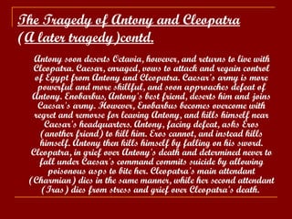 The Tragedy of Antony and Cleopatra   ( A later tragedy)contd. Antony soon deserts Octavia, however, and returns to live with Cleopatra. Caesar, enraged, vows to attack and regain control of Egypt from Antony and Cleopatra. Caesar's army is more powerful and more skillful, and soon approaches defeat of Antony. Enobarbus, Antony's best friend, deserts him and joins Caesar's army. However, Enobarbus becomes overcome with regret and remorse for leaving Antony, and kills himself near Caesar's headquarters. Antony, facing defeat, asks Eros (another friend) to kill him. Eros cannot, and instead kills himself. Antony then kills himself by falling on his sword. Cleopatra, in grief over Antony's death and determined never to fall under Caesar's command commits suicide by allowing poisonous asps to bite her. Cleopatra's main attendant (Charmian) dies in the same manner, while her second attendant (Iras) dies from stress and grief over Cleopatra's death.  