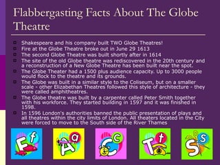 Flabbergasting Facts About The Globe Theatre Shakespeare and his company built TWO Globe Theatres! Fire at the Globe Theatre broke out in June 29 1613 The second Globe Theatre was built shortly after in 1614 The site of the old Globe theatre was rediscovered in the 20th century and a reconstruction of a New Globe Theatre has been built near the spot.  The Globe Theater had a 1500 plus audience capacity. Up to 3000 people would flock to the theatre and its grounds. The Globe was built in a similar style to the Coliseum, but on a smaller scale - other Elizabethan Theatres followed this style of architecture - they were called amphitheatres.  The Globe theatre was built by a carpenter called Peter Smith together with his workforce. They started building in 1597 and it was finished in 1598. In 1596 London's authorities banned the public presentation of plays and all theatres within the city limits of London. All theaters located in the City were forced to move to the South side of the River Thames 
