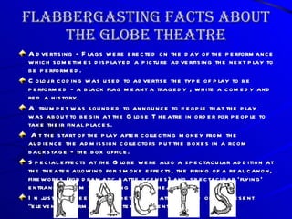 Flabbergasting Facts About The Globe Theatre Advertising - Flags were erected on the day of the performance which sometimes displayed a picture advertising the next play to be performed.  Colour coding was used to advertise the type of play to be performed - a black flag meant a tragedy , white a comedy and red a history. A trumpet was sounded to announce to people that the play was about to begin at the Globe Theatre in order for people to take their final places. At the start of the play after collecting money from the audience the admission collectors put the boxes in a room backstage - the box office. Special effects at the Globe were also a spectacular addition at the theater allowing for smoke effects, the firing of a real canon, fireworks (for dramatic battle scenes) and spectacular 'flying' entrances from the rigging in the 'heavens'.  In just two weeks Elizabethan theaters could often present “eleven performances of ten different plays”.  