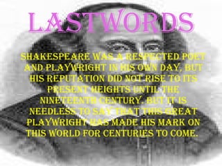 LASTWORDS Shakespeare was a respected poet and playwright in his own day, but his reputation did not rise to its present heights until the nineteenth century . But it is needless to say that this great playwright has made his mark on this world for centuries to come.   
