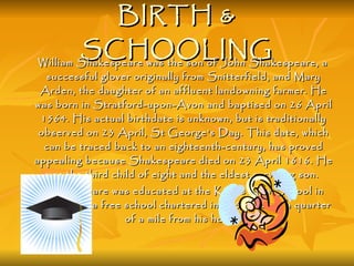 BIRTH & SCHOOLING William Shakespeare was the son of John Shakespeare, a successful glover originally from Snitterfield, and Mary Arden, the daughter of an affluent landowning farmer. He was born in Stratford-upon-Avon and baptised on 26 April 1564. His actual birthdate is unknown, but is traditionally observed on 23 April, St George's Day. This date, which can be traced back to an eighteenth-century, has proved appealing because Shakespeare died on 23 April 1616. He was the third child of eight and the eldest surviving son.  Shakespeare was educated at the King's New School in Stratford, a free school chartered in 1553, about a quarter of a mile from his home.  