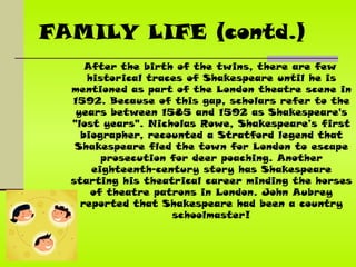 FAMILY LIFE (contd.) After the birth of the twins, there are few historical traces of Shakespeare until he is mentioned as part of the London theatre scene in 1592. Because of this gap, scholars refer to the years between 1585 and 1592 as Shakespeare's "lost years". Nicholas Rowe, Shakespeare’s first biographer, recounted a Stratford legend that Shakespeare fled the town for London to escape prosecution for deer poaching. Another eighteenth-century story has Shakespeare starting his theatrical career minding the horses of theatre patrons in London. John Aubrey reported that Shakespeare had been a country schoolmaster! 
