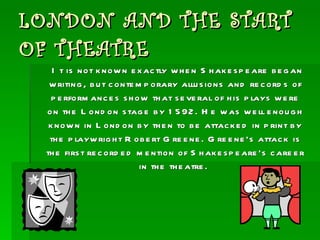 LONDON AND THE START OF THEATRE It is not known exactly when Shakespeare began writing, but contemporary allusions and records of performances show that several of his plays were on the London stage by 1592. He was well enough known in London by then to be attacked in print by the playwright Robert Greene. Greene’s attack is the first recorded mention of Shakespeare’s career in the theatre.  