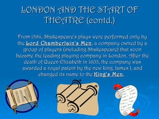 LONDON AND THE START OF THEATRE (contd.) From 1594, Shakespeare's plays were performed only by the  Lord Chamberlain's Men , a company owned by a group of players (including Shakespeare) that soon became the leading playing company in London. After the death of Queen Elizabeth in 1603, the company was awarded a royal patent by the new king, James I, and changed its name to the  King's Men .  