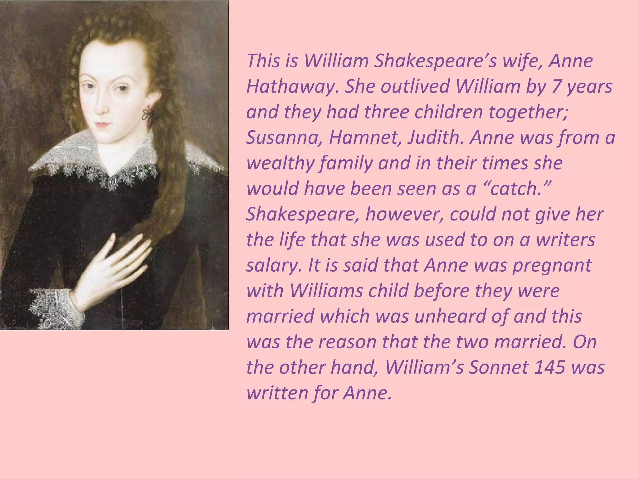 This is William Shakespeare’s wife, Anne
Hathaway. She outlived William by 7 years
and they had three children together;
Susanna, Hamnet, Judith. Anne was from a
wealthy family and in their times she
would have been seen as a “catch.”
Shakespeare, however, could not give her
the life that she was used to on a writers
salary. It is said that Anne was pregnant
with Williams child before they were
married which was unheard of and this
was the reason that the two married. On
the other hand, William’s Sonnet 145 was
written for Anne.
 