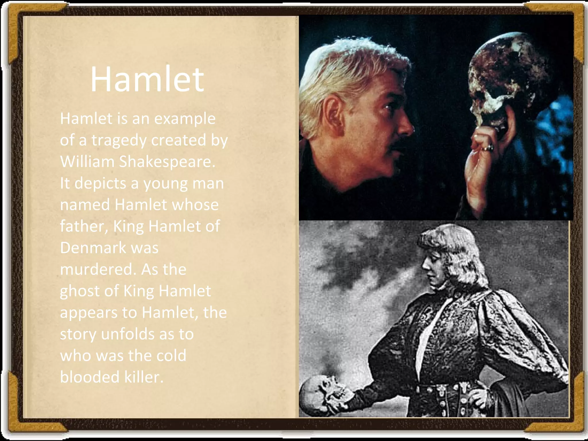 Hamlet is an example
of a tragedy created by
William Shakespeare.
It depicts a young man
named Hamlet whose
father, King Hamlet of
Denmark was
murdered. As the
ghost of King Hamlet
appears to Hamlet, the
story unfolds as to
who was the cold
blooded killer.
Hamlet
 