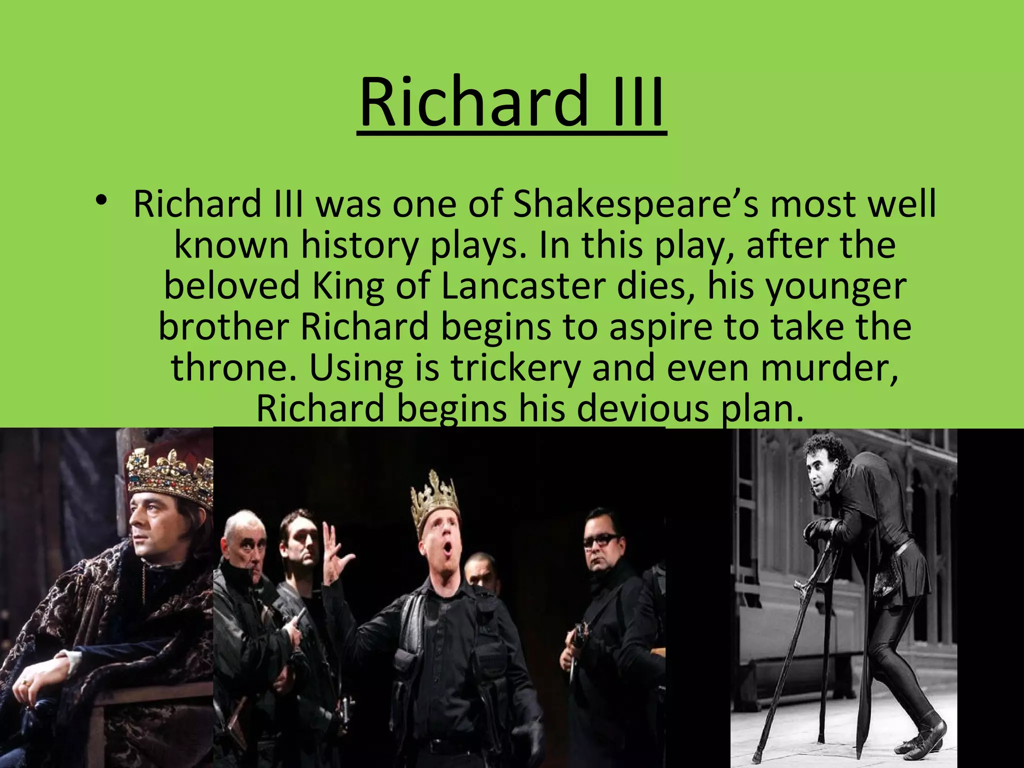 Richard III
• Richard III was one of Shakespeare’s most well
known history plays. In this play, after the
beloved King of Lancaster dies, his younger
brother Richard begins to aspire to take the
throne. Using is trickery and even murder,
Richard begins his devious plan.
 