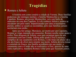 TragédiasTragédias
 Romeu e JulietaRomeu e Julieta
A história tem como cenário a cidade de Verona. Duas famíliasA história tem como cenário a cidade de Verona. Duas famílias
poderosas são inimigas mortais: a família Montecchio e a famíliapoderosas são inimigas mortais: a família Montecchio e a família
Capuleto. Romeu, um jovem Montecchio, vai a um baile deCapuleto. Romeu, um jovem Montecchio, vai a um baile de
máscaras na casa dos Capuleto. Lá ele conhece Julieta e ambos semáscaras na casa dos Capuleto. Lá ele conhece Julieta e ambos se
encantam um pelo outro. Impulsionados por uma avassaladoraencantam um pelo outro. Impulsionados por uma avassaladora
paixão, ambos se casam as escondidas, pois suas famílias jamaispaixão, ambos se casam as escondidas, pois suas famílias jamais
aceitariam essa união.aceitariam essa união.
Após seu fiel amigo, Mercúcio, ser morto por um Capuleto,Após seu fiel amigo, Mercúcio, ser morto por um Capuleto,
Romeu se vinga matando seu assassino. Romeu recebe como pena oRomeu se vinga matando seu assassino. Romeu recebe como pena o
exílio. Para desgosto de Julieta, seus pais arranjam para ela umexílio. Para desgosto de Julieta, seus pais arranjam para ela um
casamento com um Conde. Julieta pede ajuda a Frei Lourenço,casamento com um Conde. Julieta pede ajuda a Frei Lourenço,
cúmplice de seu casamento com Romeu, e este forja um plano: dá acúmplice de seu casamento com Romeu, e este forja um plano: dá a
ela um frasco de elixir para simular sua morte. Julieta deveria tomarela um frasco de elixir para simular sua morte. Julieta deveria tomar
o conteúdo do frasco, sua família acreditaria em sua morte, oo conteúdo do frasco, sua família acreditaria em sua morte, o
casamento com o Conde não se realizaria e o Frei, através de umacasamento com o Conde não se realizaria e o Frei, através de uma
carta explicativa, mandaria Romeu voltar para que ficassem juntos.carta explicativa, mandaria Romeu voltar para que ficassem juntos.
 