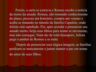 Porém, a carta se extravia e Romeu recebe a notíciaPorém, a carta se extravia e Romeu recebe a notícia
da morte da amada. Romeu, não tomando conhecimentoda morte da amada. Romeu, não tomando conhecimento
do plano, procura um boticário, compra um veneno edo plano, procura um boticário, compra um veneno e
acaba se matando no túmulo da família Capuleto, ondeacaba se matando no túmulo da família Capuleto, onde
Julieta está sepultada. Ela, após acordar e presenciar seuJulieta está sepultada. Ela, após acordar e presenciar seu
amado morto, beija seus lábios para tentar se envenenar,amado morto, beija seus lábios para tentar se envenenar,
mas não consegue. Num ato de total desespero, Julietamas não consegue. Num ato de total desespero, Julieta
pega o punhal de Romeu e se mata.pega o punhal de Romeu e se mata.
Depois de presenciar essa trágica imagem, as famíliasDepois de presenciar essa trágica imagem, as famílias
perdoam-se mutuamente e juram manter a paz em nomeperdoam-se mutuamente e juram manter a paz em nome
do amor de seus filhos.do amor de seus filhos.
 