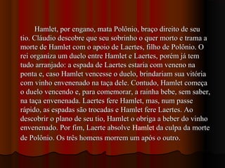 Hamlet, por engano, mata Polônio, braço direito de seuHamlet, por engano, mata Polônio, braço direito de seu
tio. Cláudio descobre que seu sobrinho o quer morto e trama atio. Cláudio descobre que seu sobrinho o quer morto e trama a
morte de Hamlet com o apoio de Laertes, filho de Polônio. Omorte de Hamlet com o apoio de Laertes, filho de Polônio. O
rei organiza um duelo entre Hamlet e Laertes, porém já temrei organiza um duelo entre Hamlet e Laertes, porém já tem
tudo arranjado: a espada de Laertes estaria com veneno natudo arranjado: a espada de Laertes estaria com veneno na
ponta e, caso Hamlet vencesse o duelo, brindariam sua vitóriaponta e, caso Hamlet vencesse o duelo, brindariam sua vitória
com vinho envenenado na taça dele. Contudo, Hamlet começacom vinho envenenado na taça dele. Contudo, Hamlet começa
o duelo vencendo e, para comemorar, a rainha bebe, sem saber,o duelo vencendo e, para comemorar, a rainha bebe, sem saber,
na taça envenenada. Laertes fere Hamlet, mas, num passena taça envenenada. Laertes fere Hamlet, mas, num passe
rápido, as espadas são trocadas e Hamlet fere Laertes. Aorápido, as espadas são trocadas e Hamlet fere Laertes. Ao
descobrir o plano de seu tio, Hamlet o obriga a beber do vinhodescobrir o plano de seu tio, Hamlet o obriga a beber do vinho
envenenado. Por fim, Laerte absolveenvenenado. Por fim, Laerte absolve Hamlet da culpa da morteda culpa da morte
de Polônio. Os três homens morrem um após o outro.de Polônio. Os três homens morrem um após o outro.
 