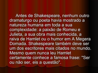 Antes de Shakespeare, nenhum outroAntes de Shakespeare, nenhum outro
dramaturgo ou poeta havia mostrado adramaturgo ou poeta havia mostrado a
natureza humana em toda a suanatureza humana em toda a sua
complexidade: a paixão de Romeu ecomplexidade: a paixão de Romeu e
Julieta, a sua obra mais conhecida, aJulieta, a sua obra mais conhecida, a
raiva de Hamlet ou o humor em A Megeraraiva de Hamlet ou o humor em A Megera
Domada. Shakespeare também deve serDomada. Shakespeare também deve ser
um dos escritores mais citados no mundo.um dos escritores mais citados no mundo.
Mesmo quem nunca leu HamletMesmo quem nunca leu Hamlet
certamente conhece a famosa frase: "Sercertamente conhece a famosa frase: "Ser
ou não ser, eis a questão".ou não ser, eis a questão".
 