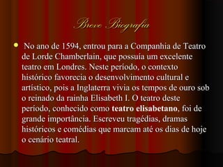 Breve BiografiaBreve Biografia
 No ano de 1594, entrou para a Companhia de TeatroNo ano de 1594, entrou para a Companhia de Teatro
de Lorde Chamberlain, que possuía um excelentede Lorde Chamberlain, que possuía um excelente
teatro em Londres. Neste período, o contextoteatro em Londres. Neste período, o contexto
histórico favorecia o desenvolvimento cultural ehistórico favorecia o desenvolvimento cultural e
artístico, pois a Inglaterra vivia os tempos de ouro sobartístico, pois a Inglaterra vivia os tempos de ouro sob
o reinado da rainha Elisabeth I. O teatro desteo reinado da rainha Elisabeth I. O teatro deste
período, conhecido comoperíodo, conhecido como teatro elisabetano, foi de, foi de
grande importância. Escreveu tragédias, dramasgrande importância. Escreveu tragédias, dramas
históricos e comédias que marcam até os dias de hojehistóricos e comédias que marcam até os dias de hoje
o cenário teatral.o cenário teatral.
 