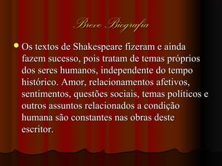 Breve BiografiaBreve Biografia
Os textos de Shakespeare fizeram e aindaOs textos de Shakespeare fizeram e ainda
fazem sucesso, pois tratam de temas própriosfazem sucesso, pois tratam de temas próprios
dos seres humanos, independente do tempodos seres humanos, independente do tempo
histórico. Amor, relacionamentos afetivos,histórico. Amor, relacionamentos afetivos,
sentimentos, questões sociais, temas políticos esentimentos, questões sociais, temas políticos e
outros assuntos relacionados a condiçãooutros assuntos relacionados a condição
humana são constantes nas obras destehumana são constantes nas obras deste
escritor.escritor.
 