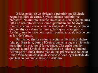 O juiz, então, se vê obrigado a permitir que Shylock
pegue sua libra de carne. Shylock manda Antônio “se
preparar”. No mesmo instante, no entanto, Pórcia aponta uma
falha no contrato: os seus termos permitem que Shylock
remova apenas a carne, e não o sangue de Antônio, de modo
que, se Shylock derramar uma gota sequer do sangue de
Antônio, suas terras e bens seriam confiscados, de acordo com
as leis de Veneza.
Derrotado, Shylock admite aceitar a oferta de dinheiroDerrotado, Shylock admite aceitar a oferta de dinheiro
feita por Bassânio, porém Pórcia argumenta que ele não teriafeita por Bassânio, porém Pórcia argumenta que ele não teria
mais direito a ela, por tê-la recusado. Cita então uma leimais direito a ela, por tê-la recusado. Cita então uma lei
segundo a qual Shylock, na qualidade de judeu e, portanto,segundo a qual Shylock, na qualidade de judeu e, portanto,
"estrangeiro", tinha aberto mão de sua propriedade ao tentar"estrangeiro", tinha aberto mão de sua propriedade ao tentar
tirar a vida de um cidadão da cidade, e deve legar metade dotirar a vida de um cidadão da cidade, e deve legar metade do
que tem ao governo e metade a Antônio.que tem ao governo e metade a Antônio.
 
