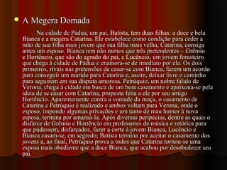 A Megera DomadaA Megera Domada
Na cidade de Pádua, um pai,Na cidade de Pádua, um pai, Batista, tem duas filhas: a doce e bela
Bianca e a megera Catarina. Ele estabelece como condição para ceder aestabelece como condição para ceder a
mão de sua filha mais jovem que sua filha mais velha, Catarina, consigamão de sua filha mais jovem que sua filha mais velha, Catarina, consiga
antes um esposo. Bianca tem não menos que três pretendentes –antes um esposo. Bianca tem não menos que três pretendentes – Grêmio
e Hortêncio, que são do agrado do pai, e Lucêncio, um jovem forasteiro, um jovem forasteiro
que chega à cidade de Pádua e enamora-se de imediato por ela. Os doisque chega à cidade de Pádua e enamora-se de imediato por ela. Os dois
primeiros, rivais nas pretensões de casar-se com Bianca, fazem um acordoprimeiros, rivais nas pretensões de casar-se com Bianca, fazem um acordo
para conseguir um marido para Catarina e, assim, deixar livre o caminhopara conseguir um marido para Catarina e, assim, deixar livre o caminho
para seguirem em sua disputa amorosa. Petrúquio, um nobre falido depara seguirem em sua disputa amorosa. Petrúquio, um nobre falido de
Verona, chega à cidade em busca de um bom casamento e apaixona-se pelaVerona, chega à cidade em busca de um bom casamento e apaixona-se pela
ideia de se casar com Catarina, proposta feita a ele por seu amigoideia de se casar com Catarina, proposta feita a ele por seu amigo
Hortêncio. Aparentemente contra a vontade da moça, o casamento deHortêncio. Aparentemente contra a vontade da moça, o casamento de
Catarina e Petrúquio é realizado e ambos voltam para Verona, onde oCatarina e Petrúquio é realizado e ambos voltam para Verona, onde o
esposo, impondo algumas privações e um tanto de mau humor à novaesposo, impondo algumas privações e um tanto de mau humor à nova
esposa, termina por amansá-la. Após diversas peripécias, dentre as quais oesposa, termina por amansá-la. Após diversas peripécias, dentre as quais o
disfarce de Grêmio e Hortêncio em professores de música e retórica paradisfarce de Grêmio e Hortêncio em professores de música e retórica para
que pudessem, disfarçados, fazer a corte à jovem Bianca, Lucêncio eque pudessem, disfarçados, fazer a corte à jovem Bianca, Lucêncio e
Bianca casam-se, em segredo; Batista termina por aceitar o casamento dosBianca casam-se, em segredo; Batista termina por aceitar o casamento dos
jovens e, ao final, Petrúquio prova a todos que Catarina tornou-se umajovens e, ao final, Petrúquio prova a todos que Catarina tornou-se uma
esposa mais obediente que a doce Bianca, que acabou por desobedecer seuesposa mais obediente que a doce Bianca, que acabou por desobedecer seu
pai.pai.
 