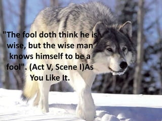 "The fool doth think he is
wise, but the wise man
knows himself to be a
fool". (Act V, Scene I)As
You Like It.
 