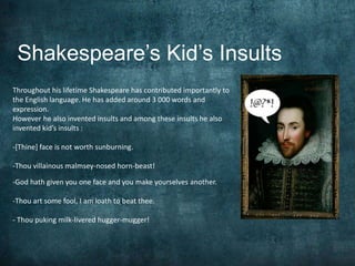 Shakespeare’s Kid’s Insults 
Throughout his lifetime Shakespeare has contributed importantly to 
the English language. He has added around 3 000 words and 
expression. 
However he also invented insults and among these insults he also 
invented kid’s insults : 
-[Thine] face is not worth sunburning. 
-Thou villainous malmsey-nosed horn-beast! 
-God hath given you one face and you make yourselves another. 
-Thou art some fool, I am loath to beat thee. 
- Thou puking milk-livered hugger-mugger! 
 