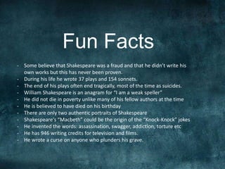 Fun Facts 
- Some believe that Shakespeare was a fraud and that he didn’t write his 
own works but this has never been proven. 
- During his life he wrote 37 plays and 154 sonnets. 
- The end of his plays often end tragically, most of the time as suicides. 
- William Shakespeare is an anagram for “I am a weak speller” 
- He did not die in poverty unlike many of his fellow authors at the time 
- He is believed to have died on his birthday 
- There are only two authentic portraits of Shakespeare 
- Shakespeare's “Macbeth” could be the origin of the “Knock-Knock” jokes 
- He invented the words: assassination, swagger, addiction, torture etc 
- He has 946 writing credits for television and films. 
- He wrote a curse on anyone who plunders his grave. 
 