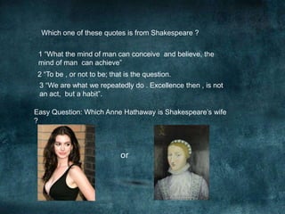 Which one of these quotes is from Shakespeare ? 
1 “What the mind of man can conceive and believe, the 
mind of man can achieve” 
2 “To be , or not to be; that is the question. 
3 “We are what we repeatedly do . Excellence then , is not 
an act, but a habit”. 
Easy Question: Which Anne Hathaway is Shakespeare’s wife 
? 
or 
