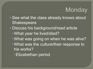 • See what the class already knows about
Shakespeare
• Discuss his background/read article
What year he lived/died?
What was going on when he was alive?
What was the culture/their response to
his works?
Elizabethan period
 