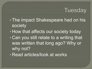 • The impact Shakespeare had on his
society
• How that affects our society today
• Can you still relate to a writing that
was written that long ago? Why or
why not?
• Read articles/look at works
 