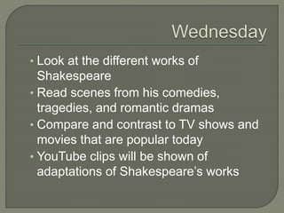 • Look at the different works of
Shakespeare
• Read scenes from his comedies,
tragedies, and romantic dramas
• Compare and contrast to TV shows and
movies that are popular today
• YouTube clips will be shown of
adaptations of Shakespeare’s works
 