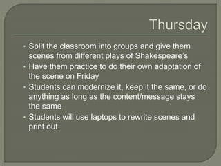 • Split the classroom into groups and give them
scenes from different plays of Shakespeare’s
• Have them practice to do their own adaptation of
the scene on Friday
• Students can modernize it, keep it the same, or do
anything as long as the content/message stays
the same
• Students will use laptops to rewrite scenes and
print out
 