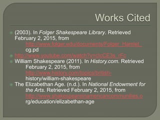 ? (2003). In Folger Shakespeare Library. Retrieved
February 2, 2015, from
http://www.folger.edu/documents/Folger_Hamlet_
cg.pd
? http://www.youtube.com/watch?v=cIcCE3s_rFc
? William Shakespeare (2011). In History.com. Retrieved
February 2, 2015, from
http://www.history.com/topics/british-
history/william-shakespeare
? The Elizabethan Age. (n.d.). In National Endowment for
the Arts. Retrieved February 2, 2015, from
http://www.shakespeareinamericancommunities.o
rg/education/elizabethan-age
 