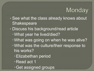 ? See what the class already knows about
Shakespeare
? Discuss his background/read article
?What year he lived/died?
?What was going on when he was alive?
?What was the culture/their response to
his works?
?Elizabethan period
?Read act 1
?Get assigned groups
 