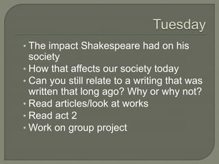 ? The impact Shakespeare had on his
society
? How that affects our society today
? Can you still relate to a writing that was
written that long ago? Why or why not?
? Read articles/look at works
? Read act 2
? Work on group project
 