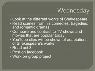 ? Look at the different works of Shakespeare
? Read scenes from his comedies, tragedies,
and romantic dramas
? Compare and contrast to TV shows and
movies that are popular today
? YouTube clips will be shown of adaptations
of Shakespeares works
? Read act 3
? Post on facebook
? Work on group project
 