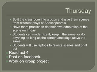 ? Split the classroom into groups and give them scenes
from different plays of Shakespeares
? Have them practice to do their own adaptation of the
scene on Friday
? Students can modernize it, keep it the same, or do
anything as long as the content/message stays the
same
? Students will use laptops to rewrite scenes and print
out
? Read act 4
? Post on facebook
? Work on group project
 