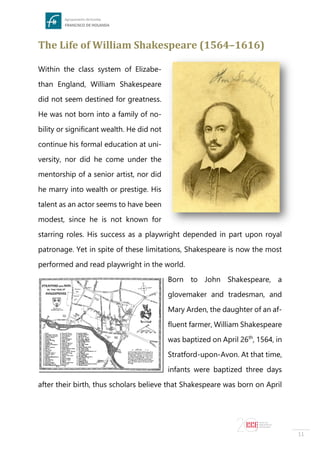 11
The Life of William Shakespeare (1564–1616)
Within the class system of Elizabe-
than England, William Shakespeare
did not seem destined for greatness.
He was not born into a family of no-
bility or significant wealth. He did not
continue his formal education at uni-
versity, nor did he come under the
mentorship of a senior artist, nor did
he marry into wealth or prestige. His
talent as an actor seems to have been
modest, since he is not known for
starring roles. His success as a playwright depended in part upon royal
patronage. Yet in spite of these limitations, Shakespeare is now the most
performed and read playwright in the world.
Born to John Shakespeare, a
glovemaker and tradesman, and
Mary Arden, the daughter of an af-
fluent farmer, William Shakespeare
was baptized on April 26th
, 1564, in
Stratford-upon-Avon. At that time,
infants were baptized three days
after their birth, thus scholars believe that Shakespeare was born on April
 