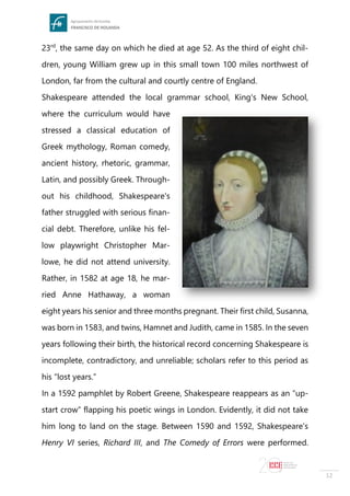 12
23rd
, the same day on which he died at age 52. As the third of eight chil-
dren, young William grew up in this small town 100 miles northwest of
London, far from the cultural and courtly centre of England.
Shakespeare attended the local grammar school, King's New School,
where the curriculum would have
stressed a classical education of
Greek mythology, Roman comedy,
ancient history, rhetoric, grammar,
Latin, and possibly Greek. Through-
out his childhood, Shakespeare's
father struggled with serious finan-
cial debt. Therefore, unlike his fel-
low playwright Christopher Mar-
lowe, he did not attend university.
Rather, in 1582 at age 18, he mar-
ried Anne Hathaway, a woman
eight years his senior and three months pregnant. Their first child, Susanna,
was born in 1583, and twins, Hamnet and Judith, came in 1585. In the seven
years following their birth, the historical record concerning Shakespeare is
incomplete, contradictory, and unreliable; scholars refer to this period as
his “lost years.”
In a 1592 pamphlet by Robert Greene, Shakespeare reappears as an “up-
start crow” flapping his poetic wings in London. Evidently, it did not take
him long to land on the stage. Between 1590 and 1592, Shakespeare's
Henry VI series, Richard III, and The Comedy of Errors were performed.
 