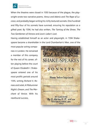 13
When the theatres were closed in 1593 because of the plague, the play-
wright wrote two narrative poems, Venus and Adonis and The Rape of Lu-
crece, and probably began writing his richly textured sonnets. One hundred
and fifty-four of his sonnets have survived, ensuring his reputation as a
gifted poet. By 1594, he had also written, The Taming of the Shrew, The
Two Gentlemen of Verona and Love's Labor's Lost.
Having established himself as an actor and playwright, in 1594 Shake-
speare became a shareholder in the Lord Chamberlain's Men, one of the
most popular acting compa-
nies in London. He remained
a member of this company
for the rest of his career, of-
ten playing before the court
of Queen Elizabeth I. Shake-
speare entered one of his
most prolific periods around
1595, writing Richard II, Ro-
meo and Juliet, A Midsummer
Night's Dream, and The Mer-
chant of Venice. With his
newfound success,
 