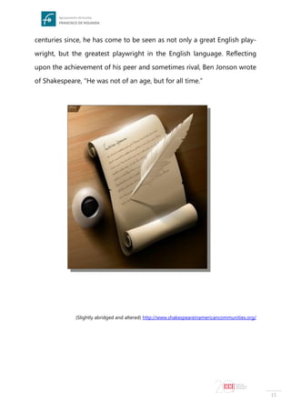 15
centuries since, he has come to be seen as not only a great English play-
wright, but the greatest playwright in the English language. Reflecting
upon the achievement of his peer and sometimes rival, Ben Jonson wrote
of Shakespeare, “He was not of an age, but for all time.”
(Slightly abridged and altered) http://www.shakespeareinamericancommunities.org/
 