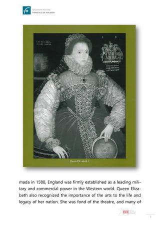 3
mada in 1588, England was firmly established as a leading mili-
tary and commercial power in the Western world. Queen Eliza-
beth also recognized the importance of the arts to the life and
legacy of her nation. She was fond of the theatre, and many of
 