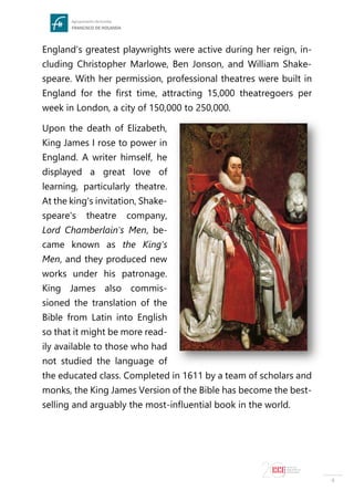 4
England's greatest playwrights were active during her reign, in-
cluding Christopher Marlowe, Ben Jonson, and William Shake-
speare. With her permission, professional theatres were built in
England for the first time, attracting 15,000 theatregoers per
week in London, a city of 150,000 to 250,000.
Upon the death of Elizabeth,
King James I rose to power in
England. A writer himself, he
displayed a great love of
learning, particularly theatre.
At the king's invitation, Shake-
speare's theatre company,
Lord Chamberlain's Men, be-
came known as the King's
Men, and they produced new
works under his patronage.
King James also commis-
sioned the translation of the
Bible from Latin into English
so that it might be more read-
ily available to those who had
not studied the language of
the educated class. Completed in 1611 by a team of scholars and
monks, the King James Version of the Bible has become the best-
selling and arguably the most-influential book in the world.
 