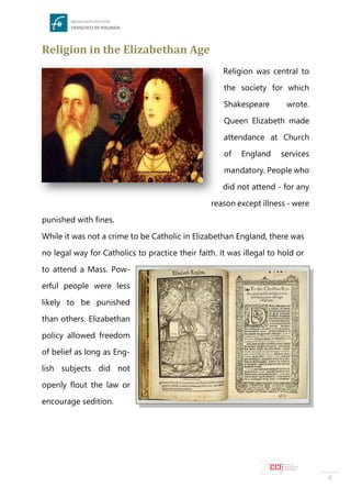 6
Religion in the Elizabethan Age
Religion was central to
the society for which
Shakespeare wrote.
Queen Elizabeth made
attendance at Church
of England services
mandatory. People who
did not attend - for any
reason except illness - were
punished with fines.
While it was not a crime to be Catholic in Elizabethan England, there was
no legal way for Catholics to practice their faith. It was illegal to hold or
to attend a Mass. Pow-
erful people were less
likely to be punished
than others. Elizabethan
policy allowed freedom
of belief as long as Eng-
lish subjects did not
openly flout the law or
encourage sedition.
 