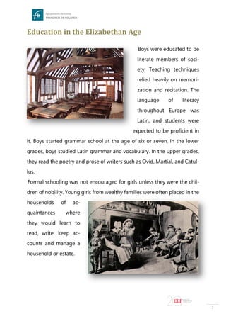 7
Education in the Elizabethan Age
Boys were educated to be
literate members of soci-
ety. Teaching techniques
relied heavily on memori-
zation and recitation. The
language of literacy
throughout Europe was
Latin, and students were
expected to be proficient in
it. Boys started grammar school at the age of six or seven. In the lower
grades, boys studied Latin grammar and vocabulary. In the upper grades,
they read the poetry and prose of writers such as Ovid, Martial, and Catul-
lus.
Formal schooling was not encouraged for girls unless they were the chil-
dren of nobility. Young girls from wealthy families were often placed in the
households of ac-
quaintances where
they would learn to
read, write, keep ac-
counts and manage a
household or estate.
 