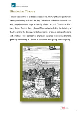 8
Elizabethan Theatre
Theater was central to Elizabethan social life. Playwrights and poets were
among the leading artists of the day. Toward the end of the sixteenth cen-
tury, the popularity of plays written by scholars such as Christopher Mar-
lowe, Robert Greene, John Lyly and Thomas Lodge led to the building of
theatres and to the development of companies of actors, both professional
and amateur. These companies of players travelled throughout England,
generally performing in London in the winter and spring, and navigating
 